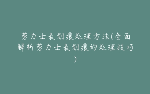 劳力士表划痕处理方法(全面解析劳力士表划痕的处理技巧)