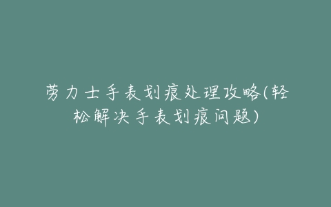 劳力士手表划痕处理攻略(轻松解决手表划痕问题)