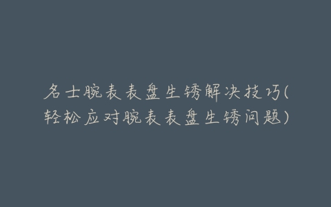 名士腕表表盘生锈解决技巧(轻松应对腕表表盘生锈问题)