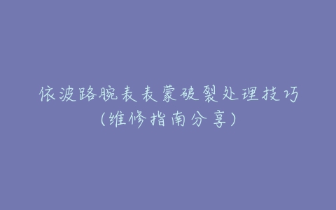 依波路腕表表蒙破裂处理技巧(维修指南分享)