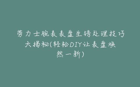 劳力士腕表表盘生锈处理技巧大揭秘(轻松DIY让表盘焕然一新)