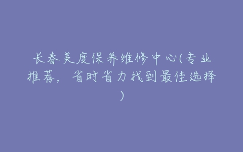 长春美度保养维修中心(专业推荐，省时省力找到最佳选择)