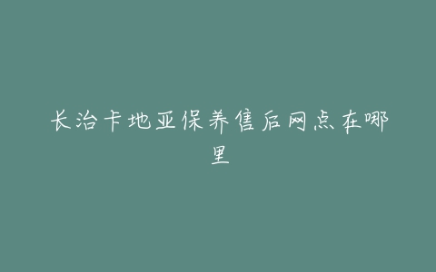 长治卡地亚保养售后网点在哪里