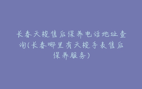 长春天梭售后保养电话地址查询(长春哪里有天梭手表售后保养服务)