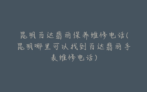 昆明百达翡丽保养维修电话(昆明哪里可以找到百达翡丽手表维修电话)