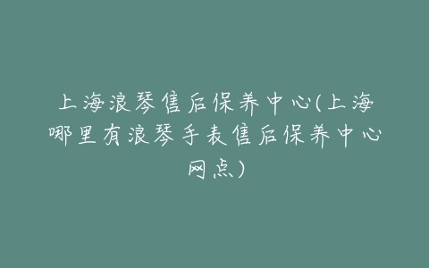 上海浪琴售后保养中心(上海哪里有浪琴手表售后保养中心网点)