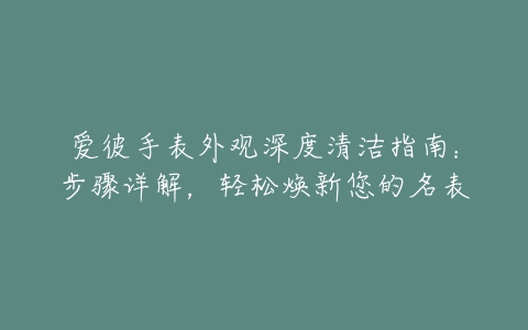 爱彼手表外观深度清洁指南：步骤详解，轻松焕新您的名表