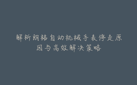 解析朗格自动机械手表停走原因与高效解决策略