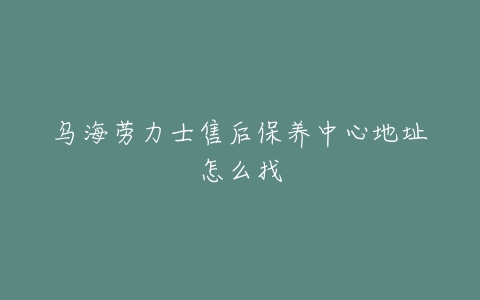 乌海劳力士售后保养中心地址怎么找