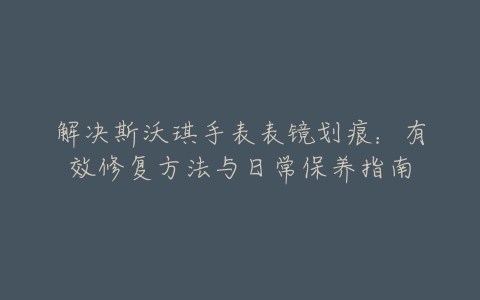 解决斯沃琪手表表镜划痕：有效修复方法与日常保养指南