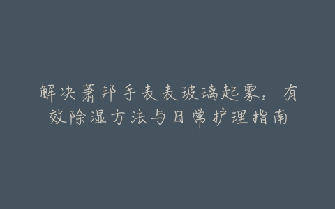 解决萧邦手表表玻璃起雾：有效除湿方法与日常护理指南