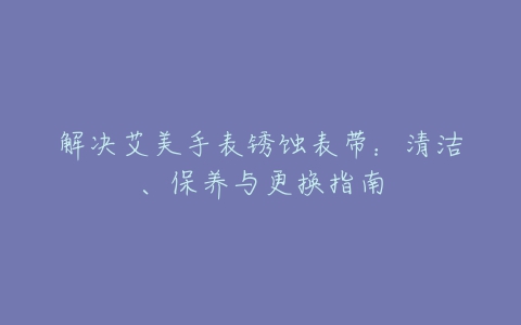 解决艾美手表锈蚀表带：清洁、保养与更换指南