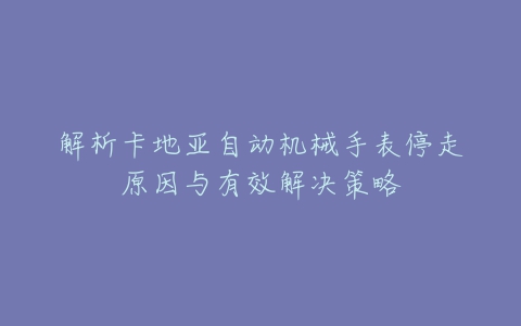 解析卡地亚自动机械手表停走原因与有效解决策略