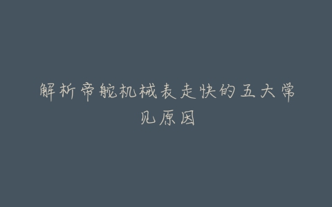 解析帝舵机械表走快的五大常见原因