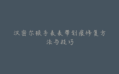 汉密尔顿手表表带划痕修复方法与技巧