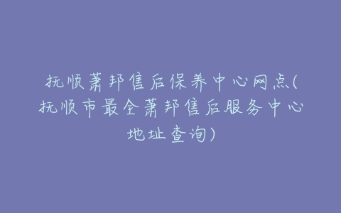 抚顺萧邦售后保养中心网点(抚顺市最全萧邦售后服务中心地址查询)