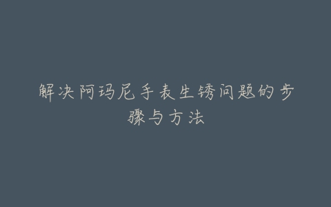 解决阿玛尼手表生锈问题的步骤与方法