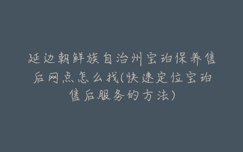 延边朝鲜族自治州宝珀保养售后网点怎么找(快速定位宝珀售后服务的方法)