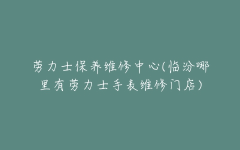 劳力士保养维修中心(临汾哪里有劳力士手表维修门店)