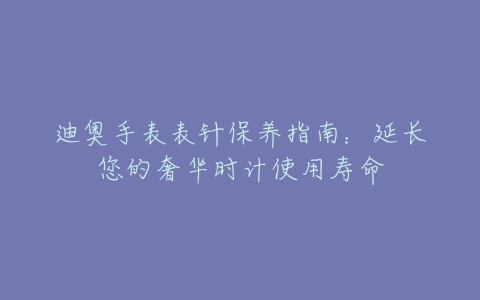 迪奥手表表针保养指南：延长您的奢华时计使用寿命