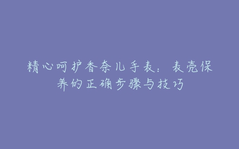 精心呵护香奈儿手表：表壳保养的正确步骤与技巧