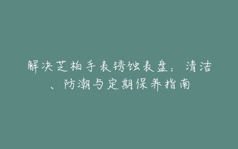 解决芝柏手表锈蚀表盘：清洁、防潮与定期保养指南