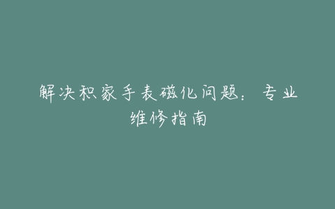 解决积家手表磁化问题：专业维修指南