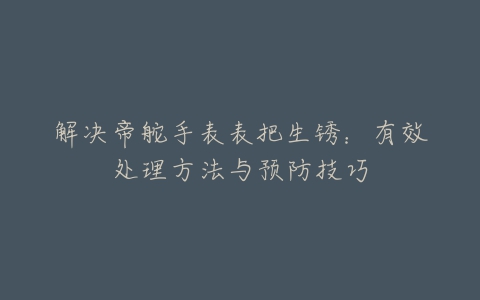 解决帝舵手表表把生锈：有效处理方法与预防技巧