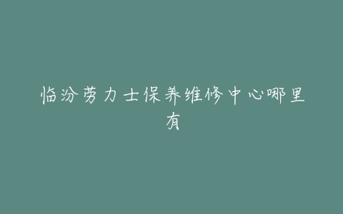 临汾劳力士保养维修中心哪里有