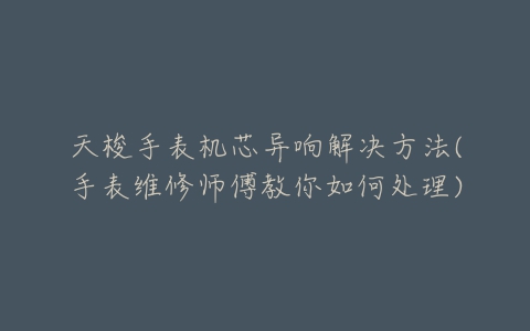 天梭手表机芯异响解决方法(手表维修师傅教你如何处理)