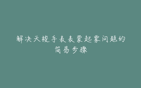 解决天梭手表表蒙起雾问题的简易步骤