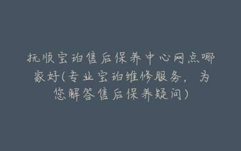 抚顺宝珀售后保养中心网点哪家好(专业宝珀维修服务，为您解答售后保养疑问)