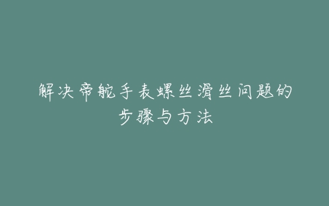 解决帝舵手表螺丝滑丝问题的步骤与方法