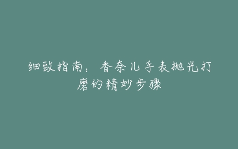 细致指南：香奈儿手表抛光打磨的精妙步骤