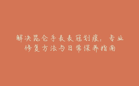 解决昆仑手表表冠划痕：专业修复方法与日常保养指南