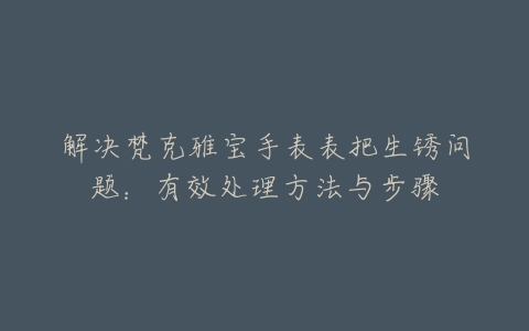 解决梵克雅宝手表表把生锈问题：有效处理方法与步骤