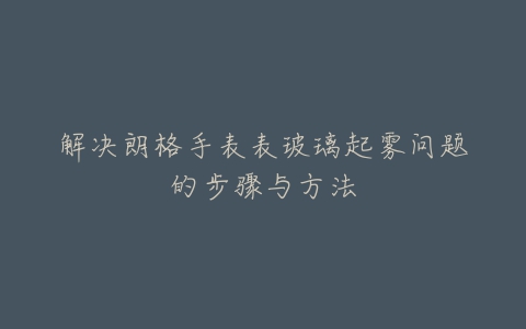 解决朗格手表表玻璃起雾问题的步骤与方法