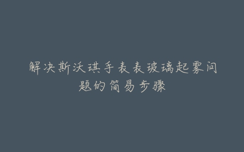 解决斯沃琪手表表玻璃起雾问题的简易步骤