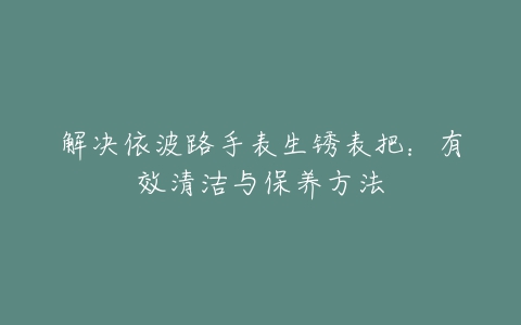 解决依波路手表生锈表把：有效清洁与保养方法