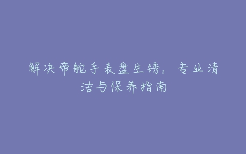 解决帝舵手表盘生锈：专业清洁与保养指南