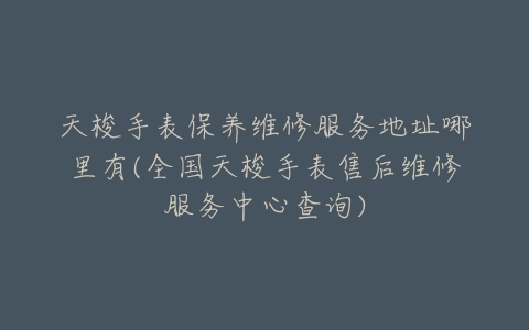 天梭手表保养维修服务地址哪里有(全国天梭手表售后维修服务中心查询)