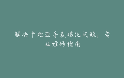 解决卡地亚手表磁化问题：专业维修指南