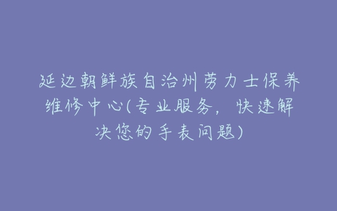 延边朝鲜族自治州劳力士保养维修中心(专业服务，快速解决您的手表问题)