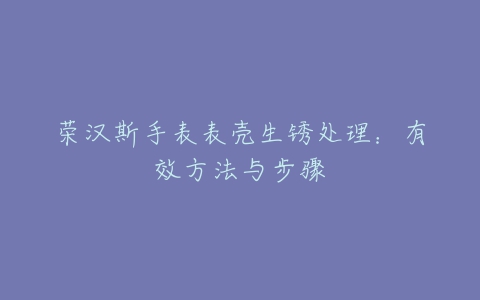 荣汉斯手表表壳生锈处理：有效方法与步骤