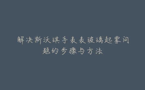 解决斯沃琪手表表玻璃起雾问题的步骤与方法