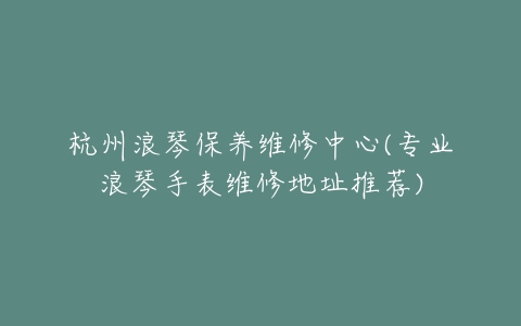 杭州浪琴保养维修中心(专业浪琴手表维修地址推荐)