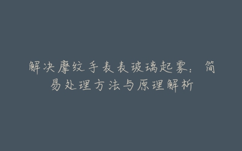 解决摩纹手表表玻璃起雾：简易处理方法与原理解析