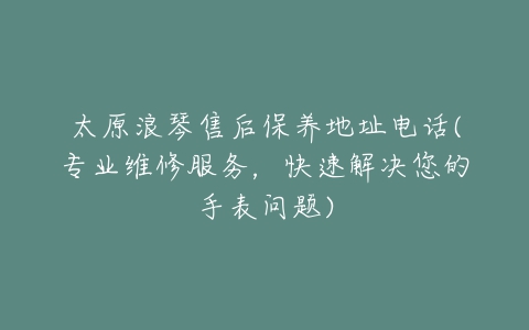 太原浪琴售后保养地址电话(专业维修服务，快速解决您的手表问题)