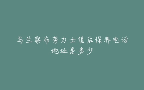 乌兰察布劳力士售后保养电话地址是多少