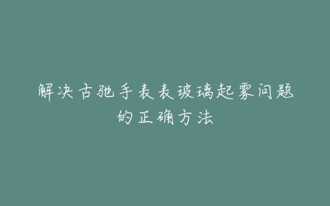 解决古驰手表表玻璃起雾问题的正确方法